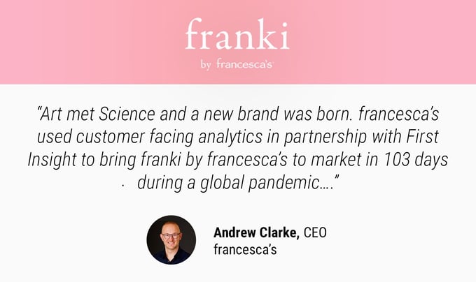 quote from francesca's CEO about new franki brand "art met science and a new brand was born. francesca's used customer facing analytics in partnership with first insight to bring branki by francescas to market in 103 days during a global pandemic" photo of andrew clarke